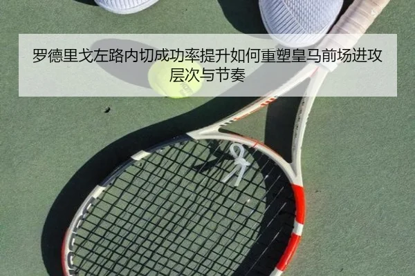 罗德里戈左路内切成功率提升如何重塑皇马前场进攻层次与节奏