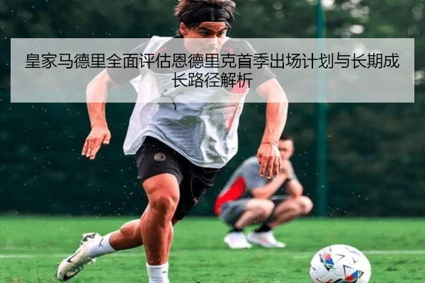 皇家马德里全面评估恩德里克首季出场计划与长期成长路径解析