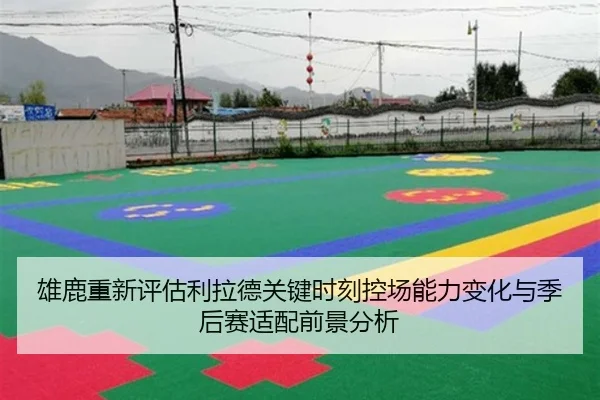 雄鹿重新评估利拉德关键时刻控场能力变化与季后赛适配前景分析