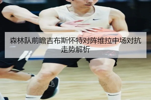 森林队前瞻吉布斯怀特对阵维拉中场对抗走势解析
