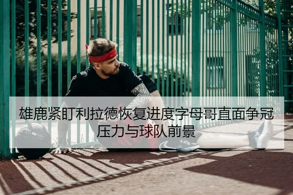 雄鹿紧盯利拉德恢复进度字母哥直面争冠压力与球队前景